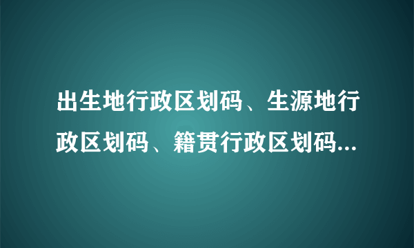 出生地行政区划码、生源地行政区划码、籍贯行政区划码、户口所属派出所、行政区划码该怎么填写？