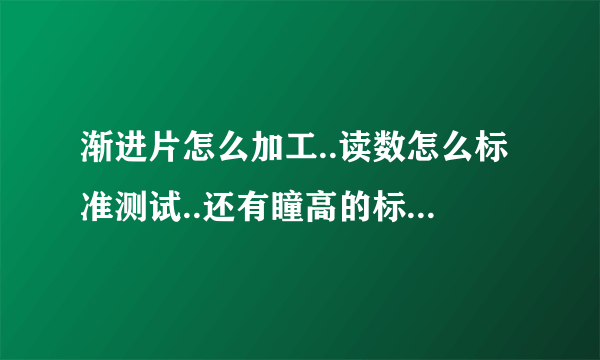 渐进片怎么加工..读数怎么标准测试..还有瞳高的标准测法.关于渐进片的所有注意事项.麻烦大家帮我下