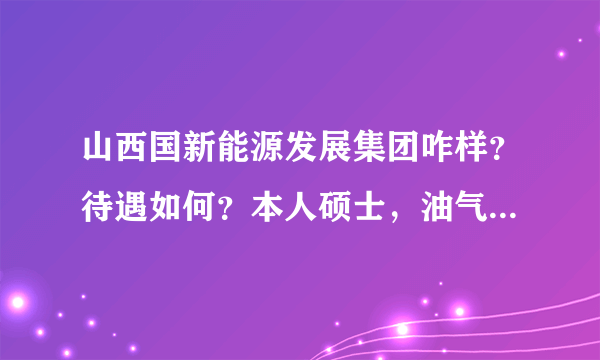 山西国新能源发展集团咋样？待遇如何？本人硕士，油气储运工程！麻烦知道的大虾给讲讲