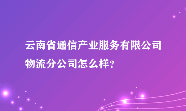 云南省通信产业服务有限公司物流分公司怎么样？