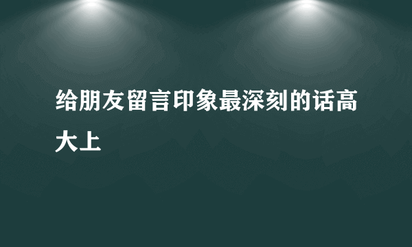 给朋友留言印象最深刻的话高大上
