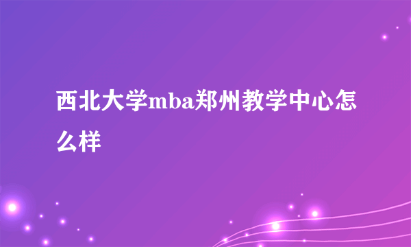 西北大学mba郑州教学中心怎么样