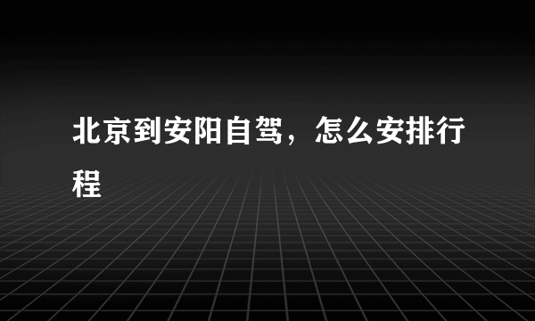 北京到安阳自驾，怎么安排行程