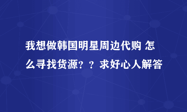 我想做韩国明星周边代购 怎么寻找货源？？求好心人解答