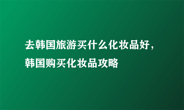 去韩国旅游买什么化妆品好，韩国购买化妆品攻略