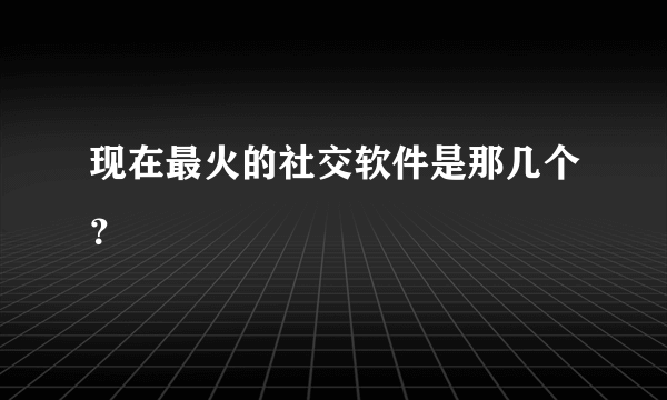 现在最火的社交软件是那几个？