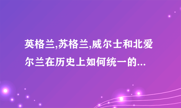 英格兰,苏格兰,威尔士和北爱尔兰在历史上如何统一的?简短一些 尽快啊 谢谢！