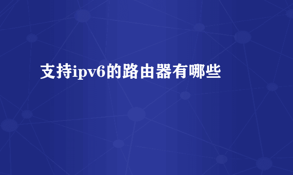 支持ipv6的路由器有哪些