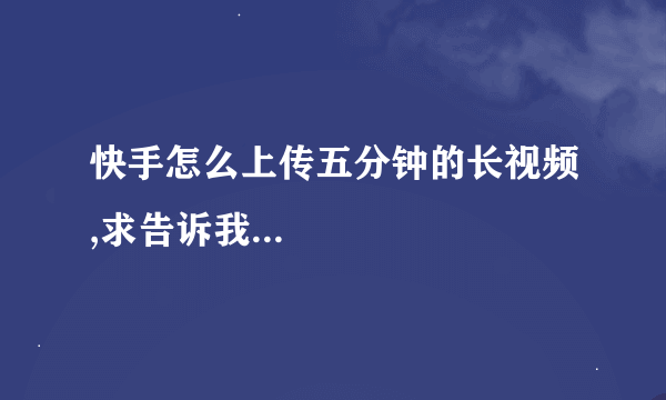 快手怎么上传五分钟的长视频,求告诉我...