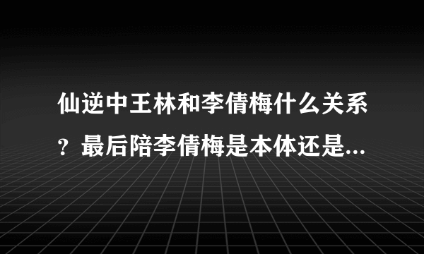 仙逆中王林和李倩梅什么关系？最后陪李倩梅是本体还是是分身？