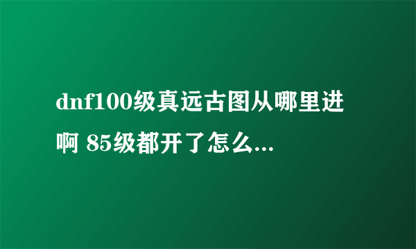 dnf100级真远古图从哪里进啊 85级都开了怎么没有100级真远古图，是从哪里进啊