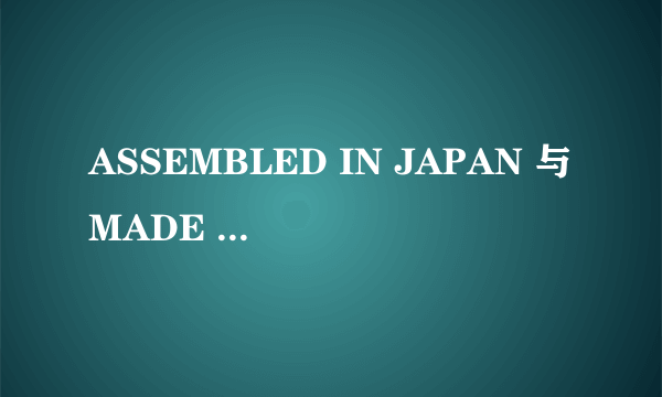 ASSEMBLED IN JAPAN 与MADE IN JAPAN有什么区别？