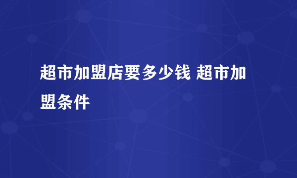 超市加盟店要多少钱 超市加盟条件