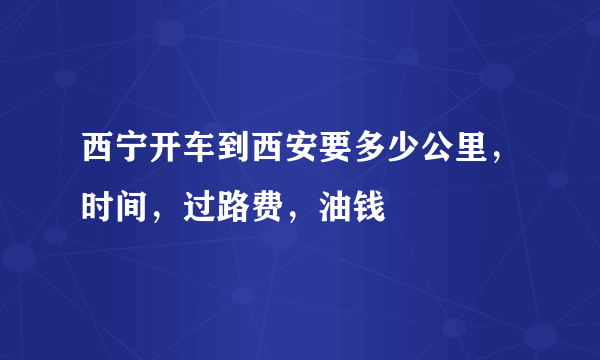 西宁开车到西安要多少公里，时间，过路费，油钱