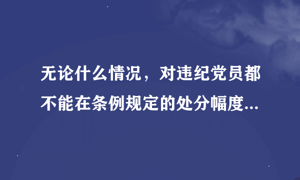 无论什么情况，对违纪党员都不能在条例规定的处分幅度以外减轻处分