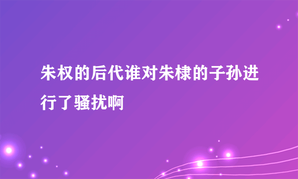 朱权的后代谁对朱棣的子孙进行了骚扰啊