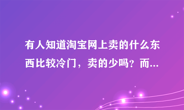 有人知道淘宝网上卖的什么东西比较冷门，卖的少吗？而且生意不错！