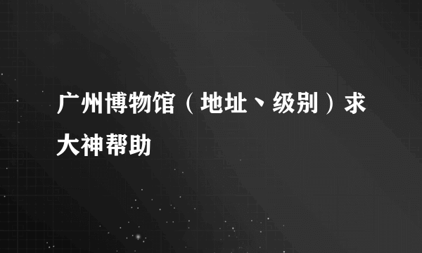 广州博物馆（地址丶级别）求大神帮助