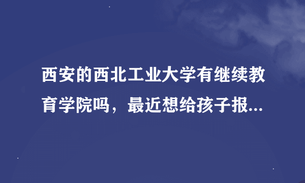 西安的西北工业大学有继续教育学院吗，最近想给孩子报名去这个学校，不知道是不是骗子学校？