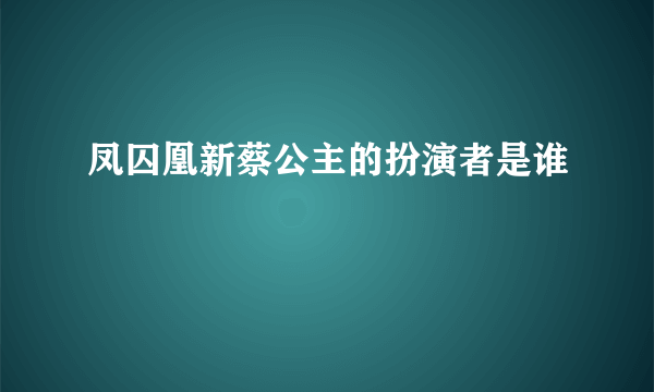 凤囚凰新蔡公主的扮演者是谁
