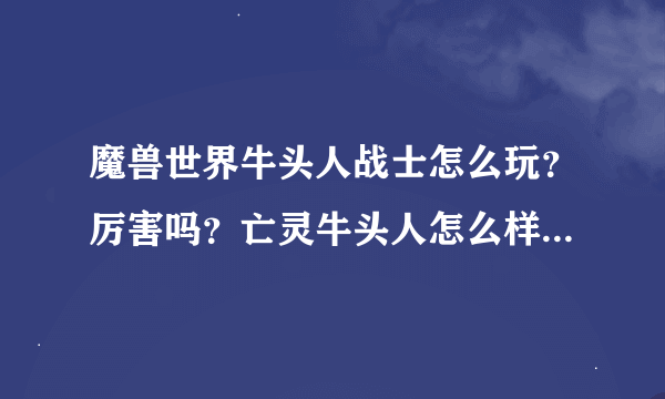 魔兽世界牛头人战士怎么玩？厉害吗？亡灵牛头人怎么样？打架厉害吗？哪位高手给小弟解释解释，我开始玩了