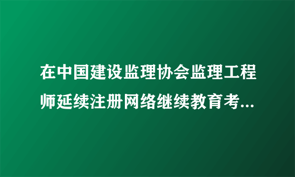 在中国建设监理协会监理工程师延续注册网络继续教育考试题目容易吗