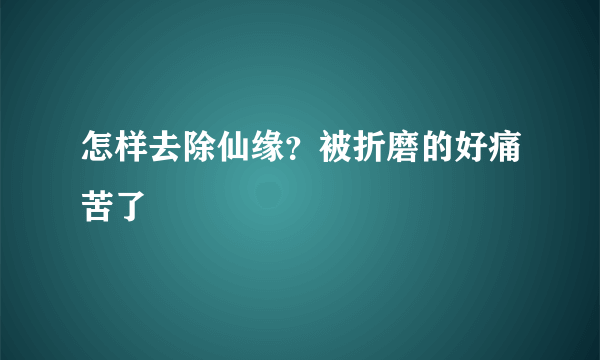 怎样去除仙缘？被折磨的好痛苦了