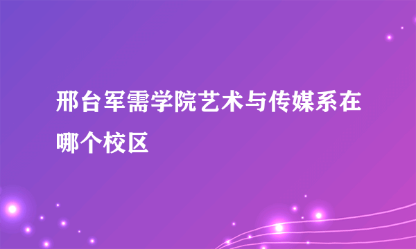 邢台军需学院艺术与传媒系在哪个校区