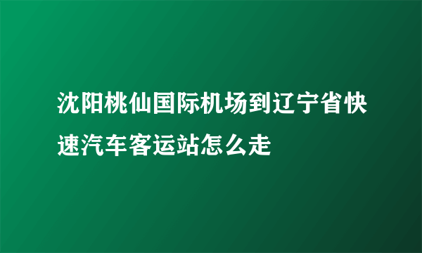 沈阳桃仙国际机场到辽宁省快速汽车客运站怎么走