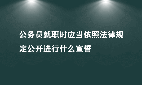 公务员就职时应当依照法律规定公开进行什么宣誓