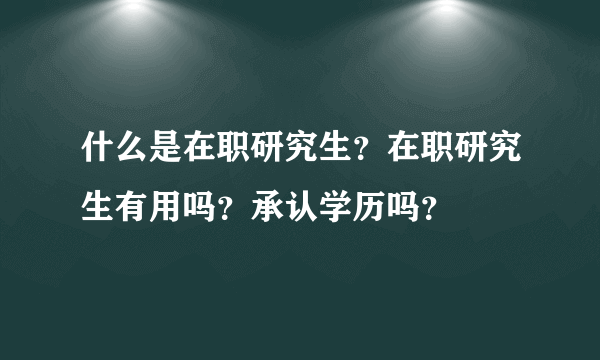什么是在职研究生？在职研究生有用吗？承认学历吗？