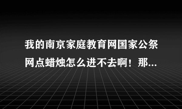 我的南京家庭教育网国家公祭网点蜡烛怎么进不去啊！那位高人指点一下，谢谢啦！