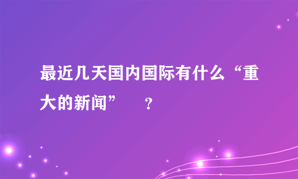 最近几天国内国际有什么“重大的新闻”    ？