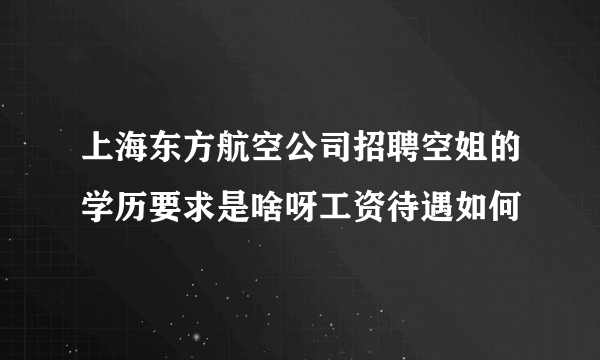 上海东方航空公司招聘空姐的学历要求是啥呀工资待遇如何