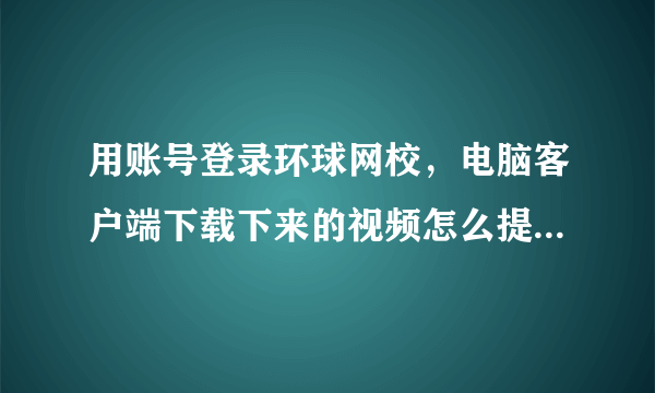 用账号登录环球网校，电脑客户端下载下来的视频怎么提取出来？马上要过期了，就不能看了。