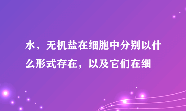 水，无机盐在细胞中分别以什么形式存在，以及它们在细