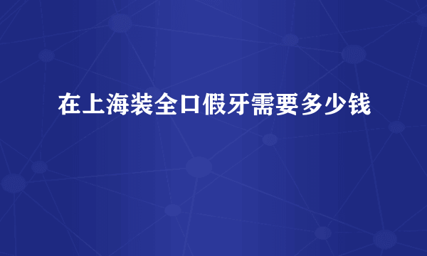 在上海装全口假牙需要多少钱