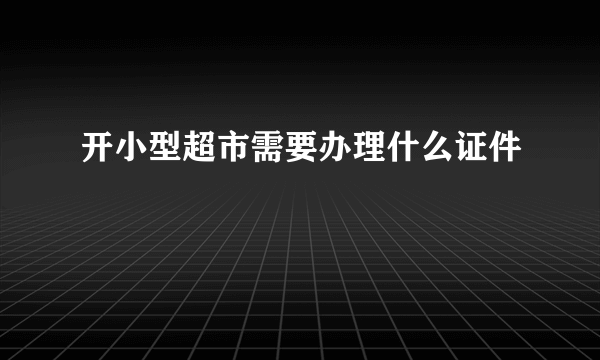 开小型超市需要办理什么证件