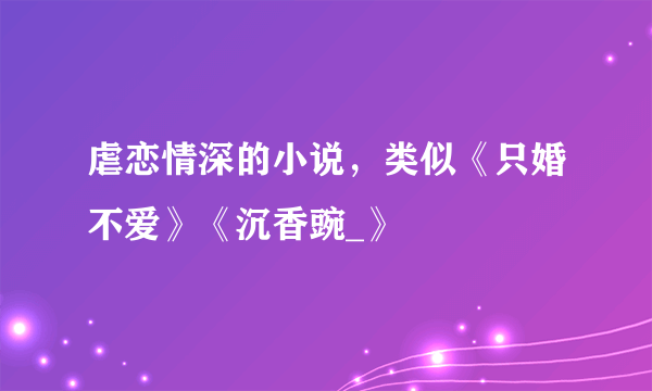 虐恋情深的小说，类似《只婚不爱》《沉香豌_》