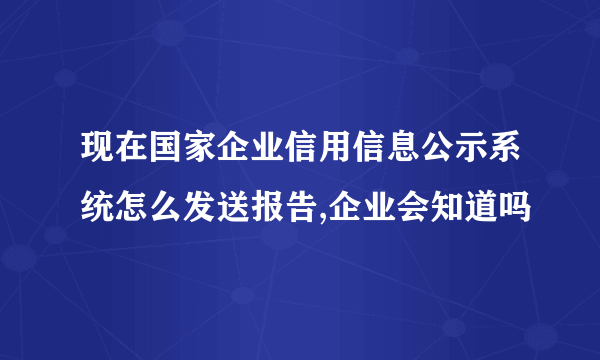 现在国家企业信用信息公示系统怎么发送报告,企业会知道吗