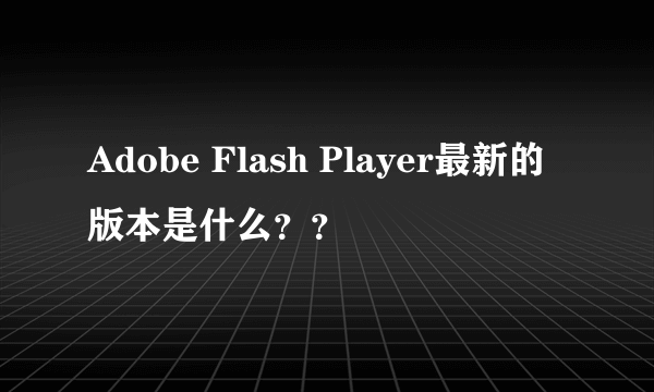 Adobe Flash Player最新的版本是什么？？