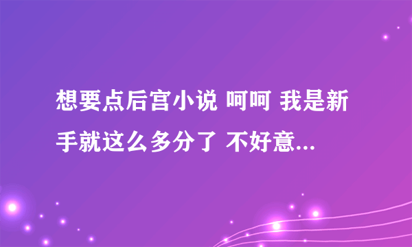 想要点后宫小说 呵呵 我是新手就这么多分了 不好意思哈 有的发到29711110@qq。com 菜菜了