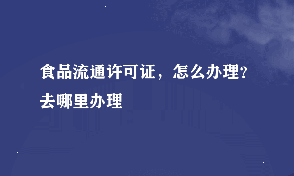 食品流通许可证，怎么办理？去哪里办理