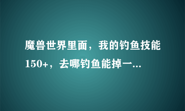 魔兽世界里面，我的钓鱼技能150+，去哪钓鱼能掉一次加1点的技能啊？？