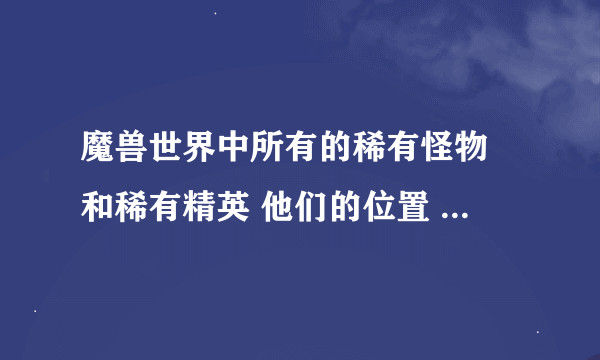 魔兽世界中所有的稀有怪物 和稀有精英 他们的位置 他么会出些什么东东
