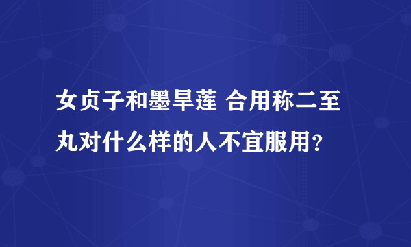 女贞子和墨旱莲 合用称二至丸对什么样的人不宜服用？