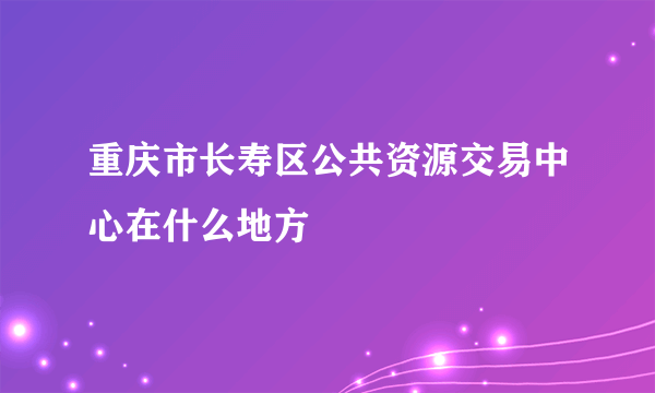 重庆市长寿区公共资源交易中心在什么地方
