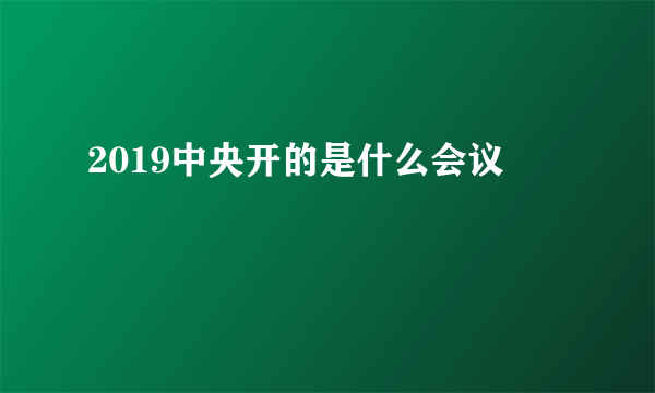2019中央开的是什么会议