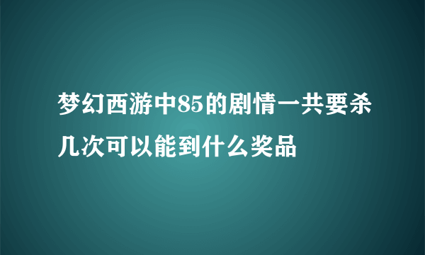 梦幻西游中85的剧情一共要杀几次可以能到什么奖品