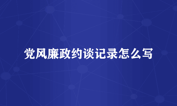 党风廉政约谈记录怎么写